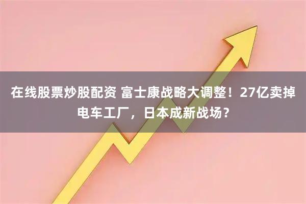 在线股票炒股配资 富士康战略大调整！27亿卖掉电车工厂，日本成新战场？