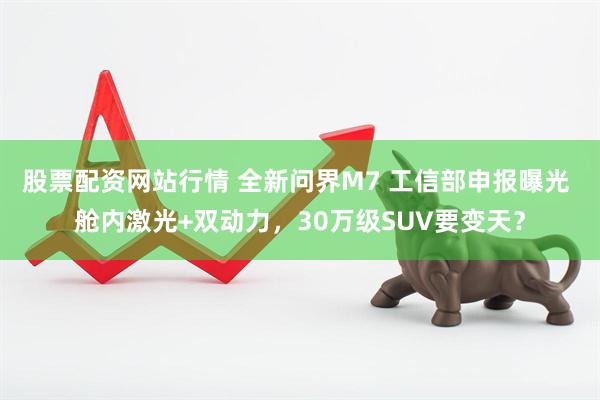 股票配资网站行情 全新问界M7 工信部申报曝光 舱内激光+双动力，30万级SUV要变天？