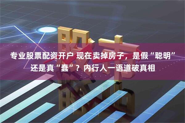 专业股票配资开户 现在卖掉房子，是假“聪明”还是真“蠢”？内行人一语道破真相